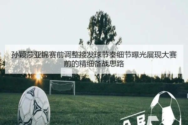 孙颖莎亚锦赛前调整接发球节奏细节曝光展现大赛前的精细备战思路